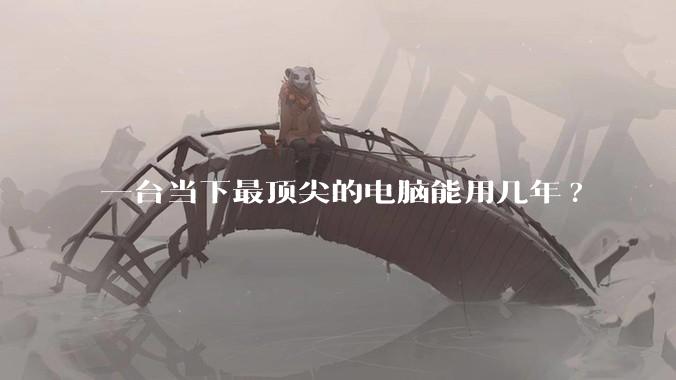 一台当下最顶尖的电脑能用几年?