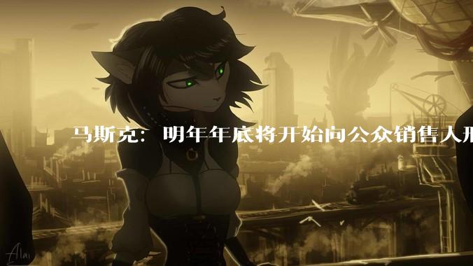马斯克：明年年底将开始向公众销售人形机器人；此前称要将特斯拉转型为机器人公司_Optimus_同比